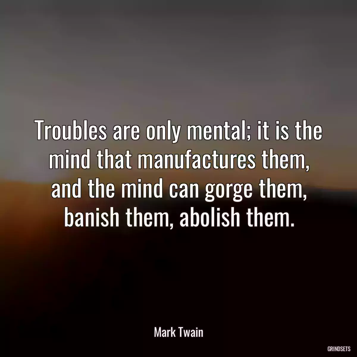 Troubles are only mental; it is the mind that manufactures them, and the mind can gorge them, banish them, abolish them.