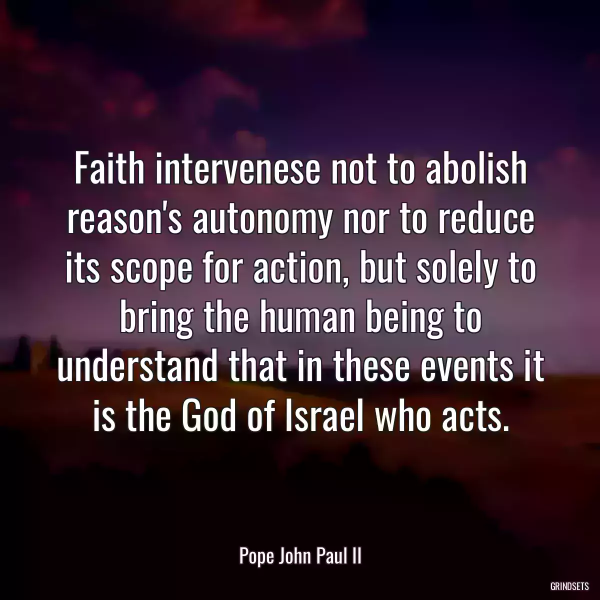 Faith intervenese not to abolish reason\'s autonomy nor to reduce its scope for action, but solely to bring the human being to understand that in these events it is the God of Israel who acts.