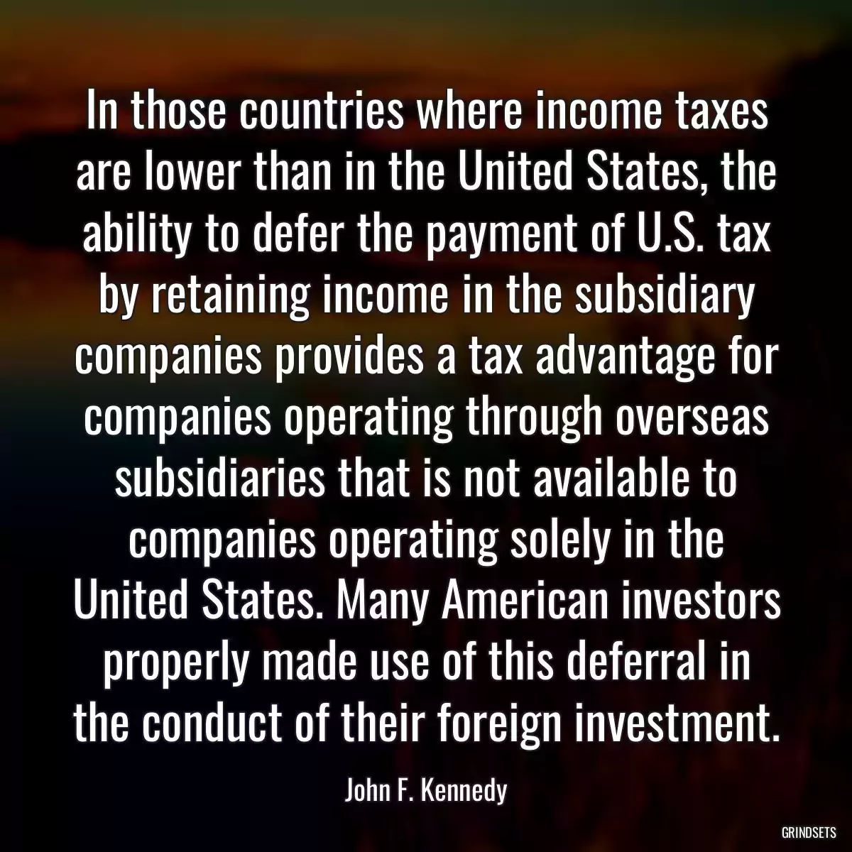 In those countries where income taxes are lower than in the United States, the ability to defer the payment of U.S. tax by retaining income in the subsidiary companies provides a tax advantage for companies operating through overseas subsidiaries that is not available to companies operating solely in the United States. Many American investors properly made use of this deferral in the conduct of their foreign investment.