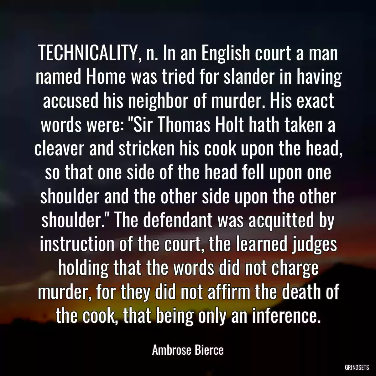 TECHNICALITY, n. In an English court a man named Home was tried for slander in having accused his neighbor of murder. His exact words were: \