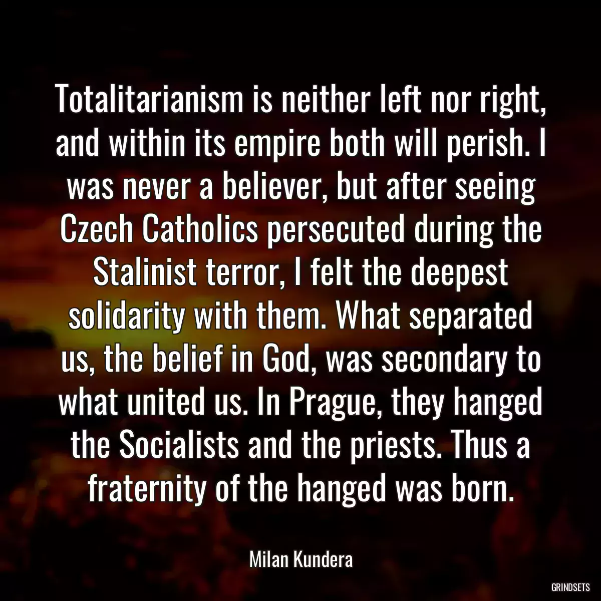 Totalitarianism is neither left nor right, and within its empire both will perish. I was never a believer, but after seeing Czech Catholics persecuted during the Stalinist terror, I felt the deepest solidarity with them. What separated us, the belief in God, was secondary to what united us. In Prague, they hanged the Socialists and the priests. Thus a fraternity of the hanged was born.