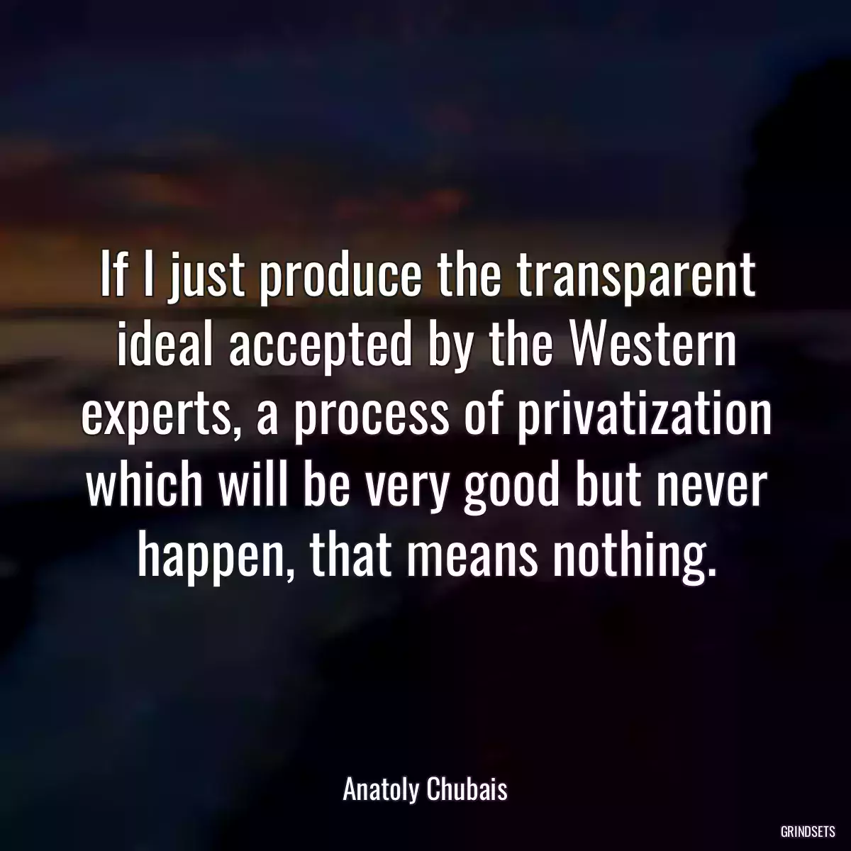 If I just produce the transparent ideal accepted by the Western experts, a process of privatization which will be very good but never happen, that means nothing.