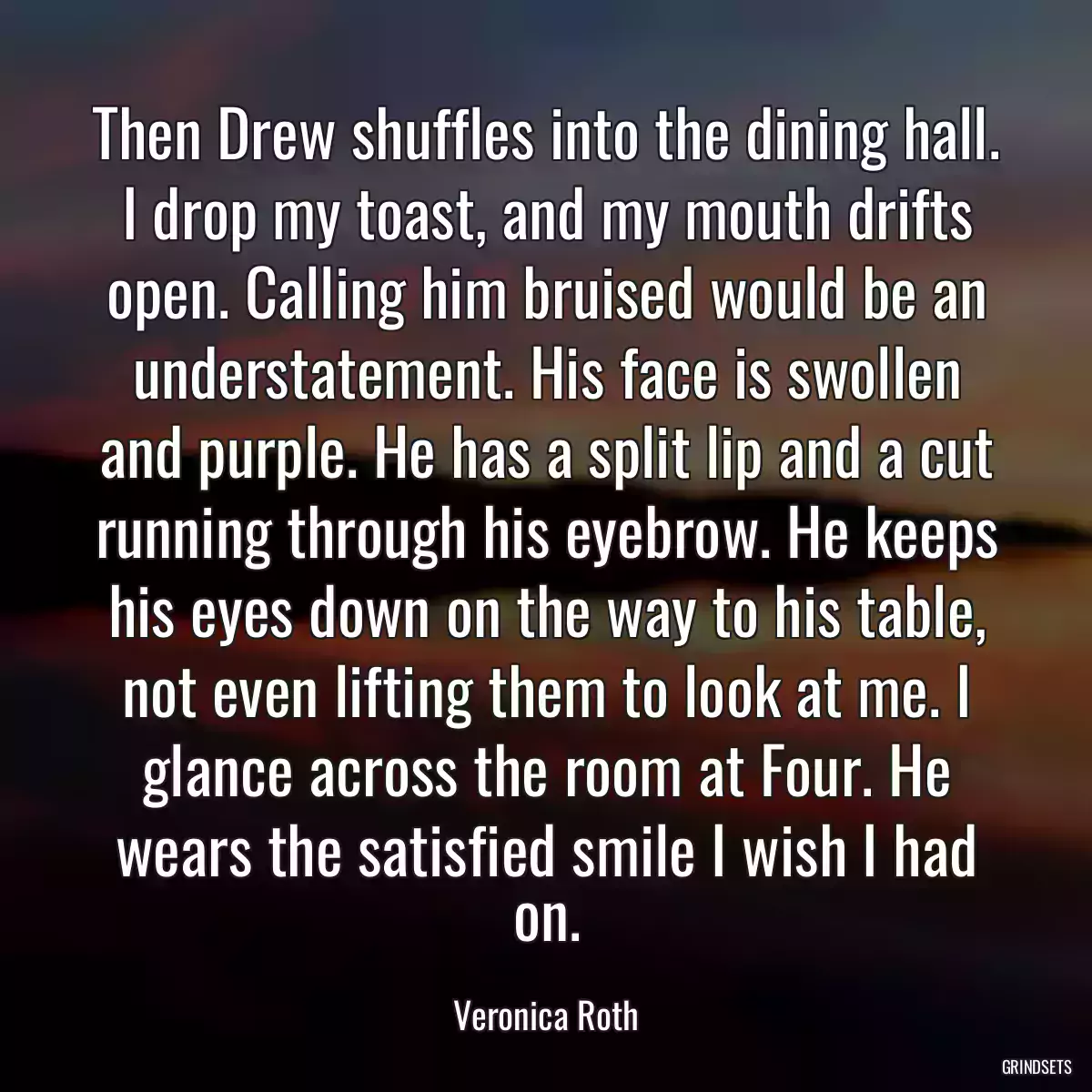 Then Drew shuffles into the dining hall. I drop my toast, and my mouth drifts open. Calling him bruised would be an understatement. His face is swollen and purple. He has a split lip and a cut running through his eyebrow. He keeps his eyes down on the way to his table, not even lifting them to look at me. I glance across the room at Four. He wears the satisfied smile I wish I had on.