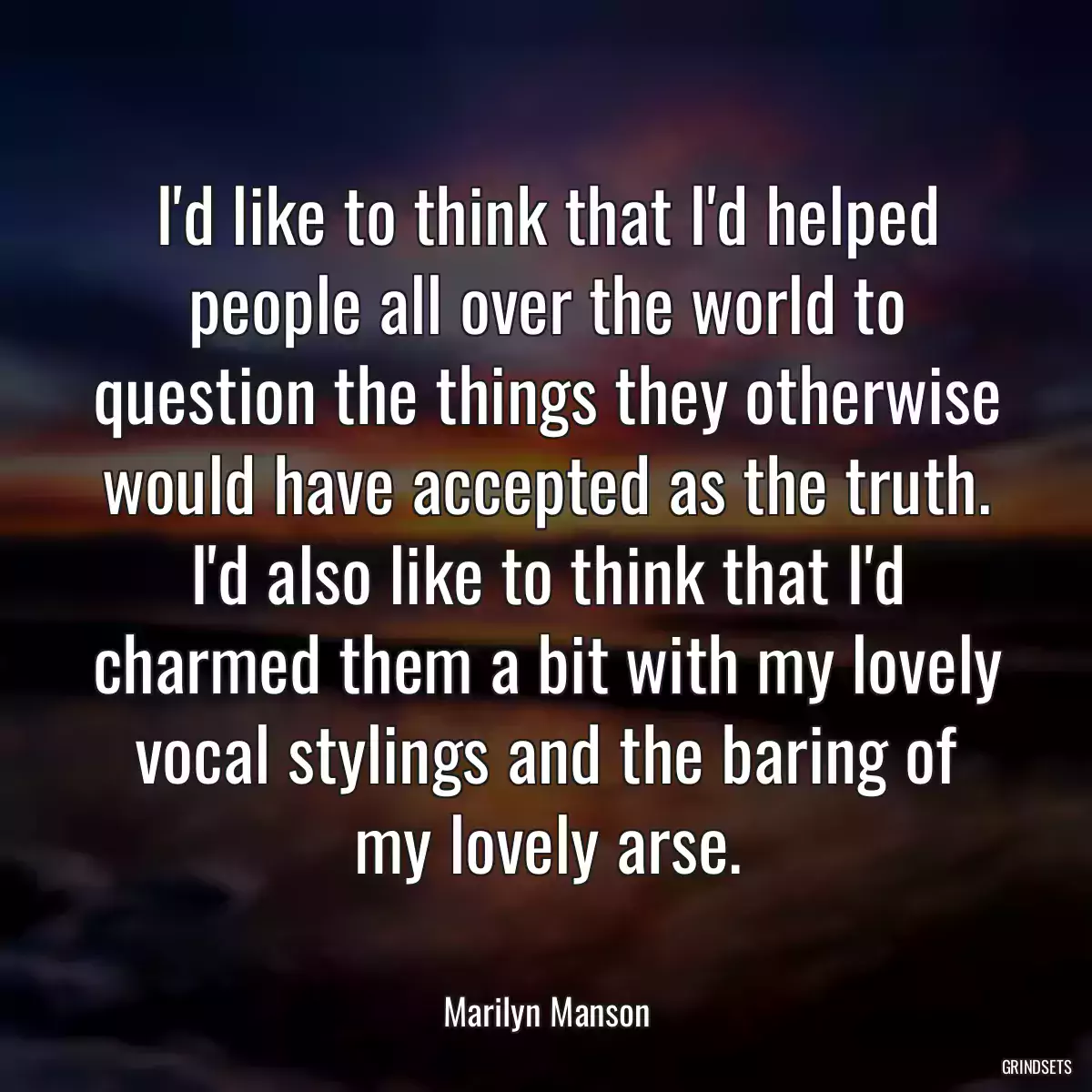 I\'d like to think that I\'d helped people all over the world to question the things they otherwise would have accepted as the truth. I\'d also like to think that I\'d charmed them a bit with my lovely vocal stylings and the baring of my lovely arse.