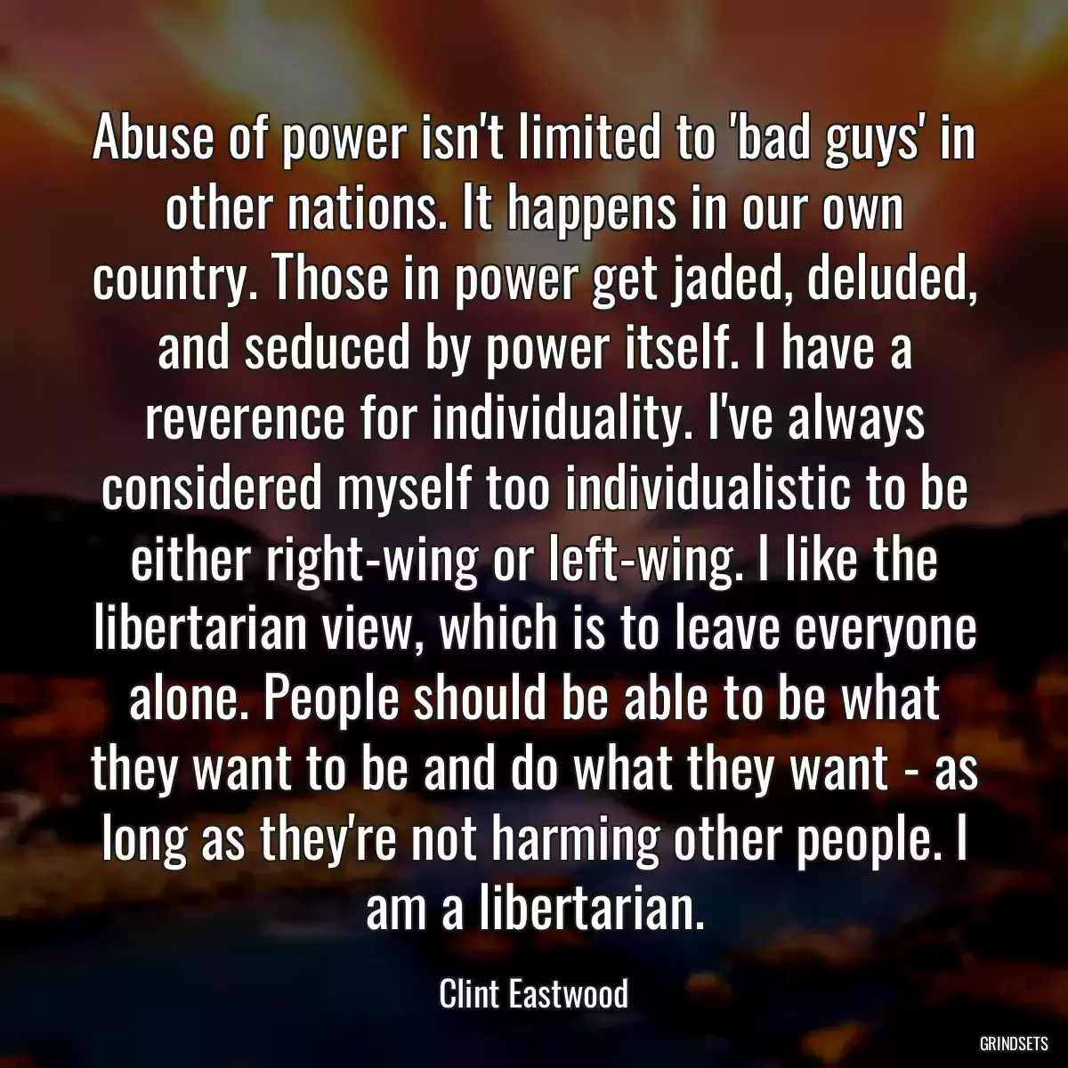 Abuse of power isn\'t limited to \'bad guys\' in other nations. It happens in our own country. Those in power get jaded, deluded, and seduced by power itself. I have a reverence for individuality. I\'ve always considered myself too individualistic to be either right-wing or left-wing. I like the libertarian view, which is to leave everyone alone. People should be able to be what they want to be and do what they want - as long as they\'re not harming other people. I am a libertarian.