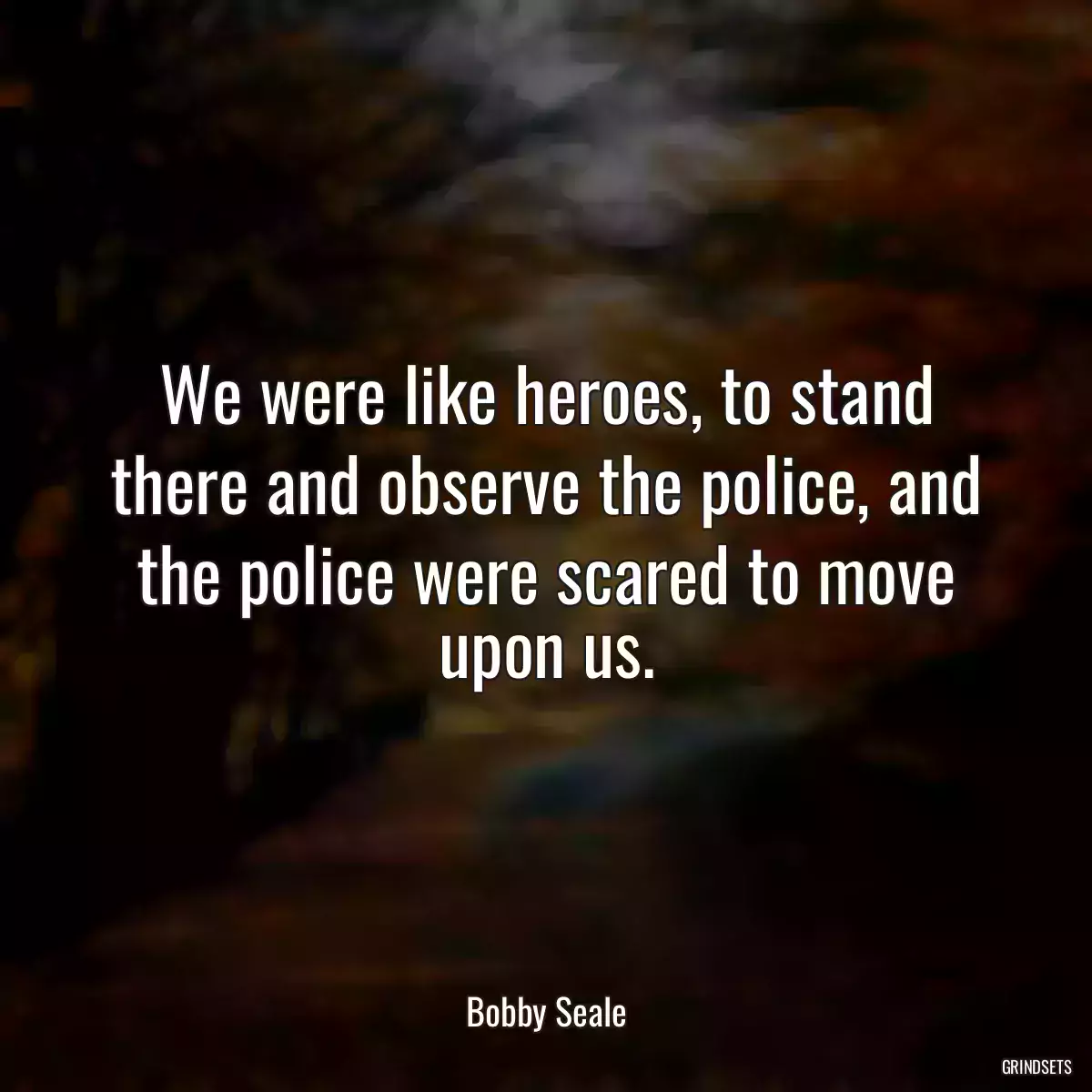 We were like heroes, to stand there and observe the police, and the police were scared to move upon us.