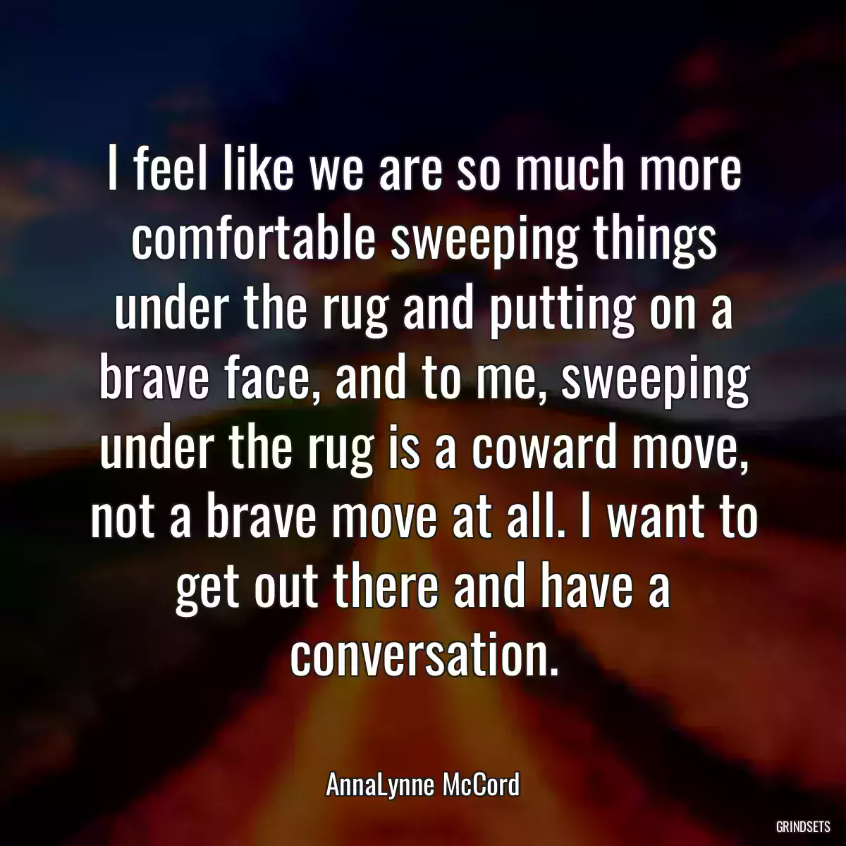 I feel like we are so much more comfortable sweeping things under the rug and putting on a brave face, and to me, sweeping under the rug is a coward move, not a brave move at all. I want to get out there and have a conversation.