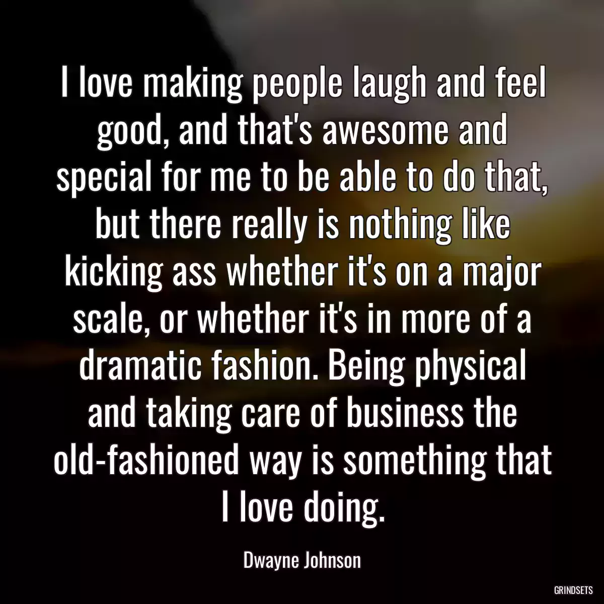 I love making people laugh and feel good, and that\'s awesome and special for me to be able to do that, but there really is nothing like kicking ass whether it\'s on a major scale, or whether it\'s in more of a dramatic fashion. Being physical and taking care of business the old-fashioned way is something that I love doing.