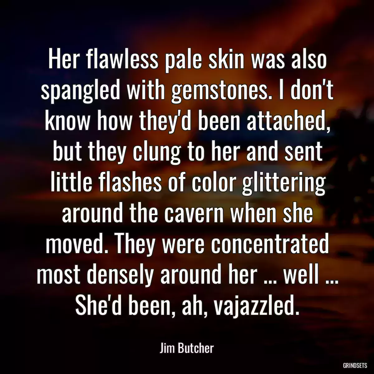 Her flawless pale skin was also spangled with gemstones. I don\'t know how they\'d been attached, but they clung to her and sent little flashes of color glittering around the cavern when she moved. They were concentrated most densely around her ... well ... She\'d been, ah, vajazzled.