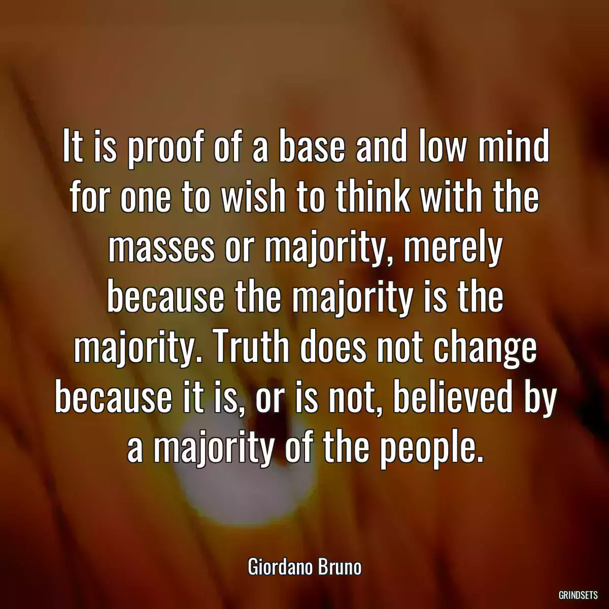 It is proof of a base and low mind for one to wish to think with the masses or majority, merely because the majority is the majority. Truth does not change because it is, or is not, believed by a majority of the people.