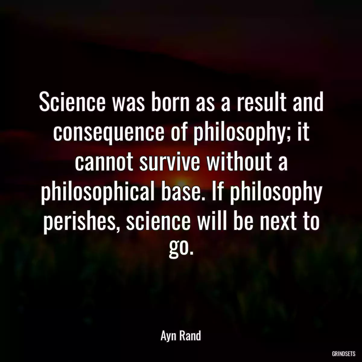 Science was born as a result and consequence of philosophy; it cannot survive without a philosophical base. If philosophy perishes, science will be next to go.