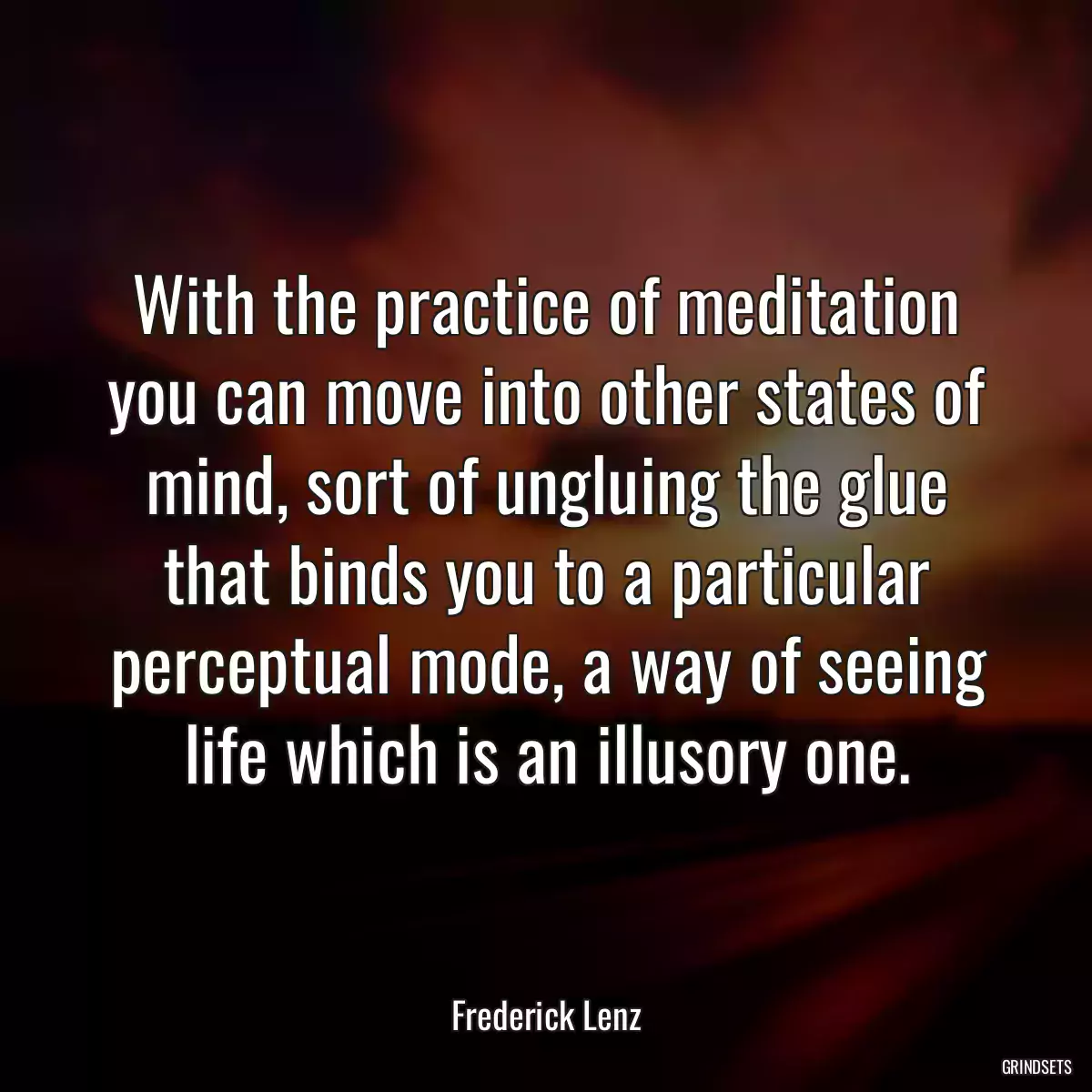 With the practice of meditation you can move into other states of mind, sort of ungluing the glue that binds you to a particular perceptual mode, a way of seeing life which is an illusory one.