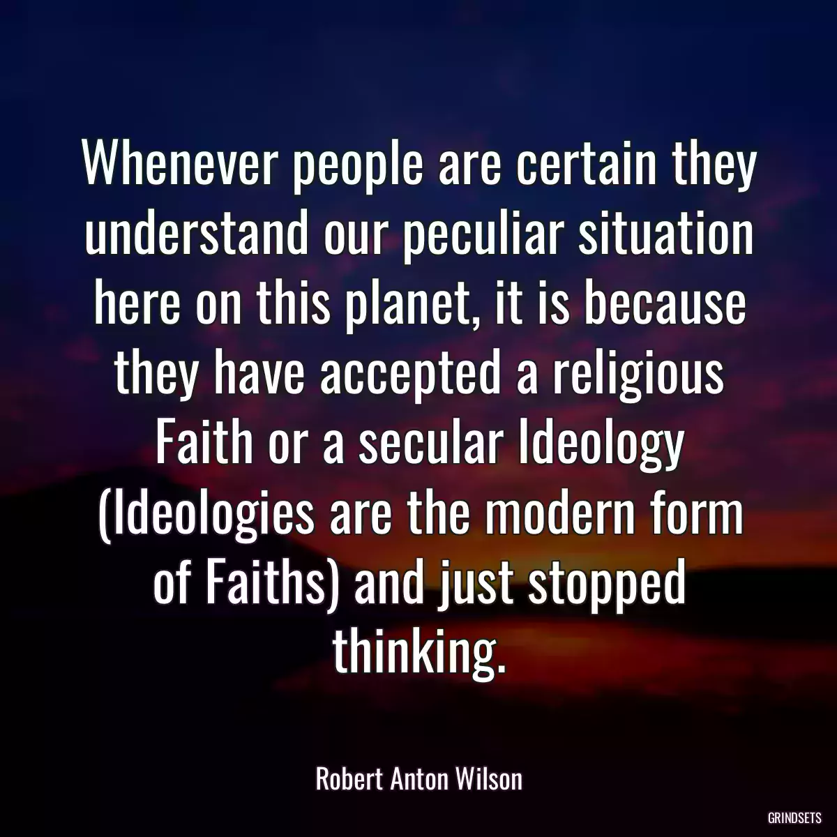 Whenever people are certain they understand our peculiar situation here on this planet, it is because they have accepted a religious Faith or a secular Ideology (Ideologies are the modern form of Faiths) and just stopped thinking.