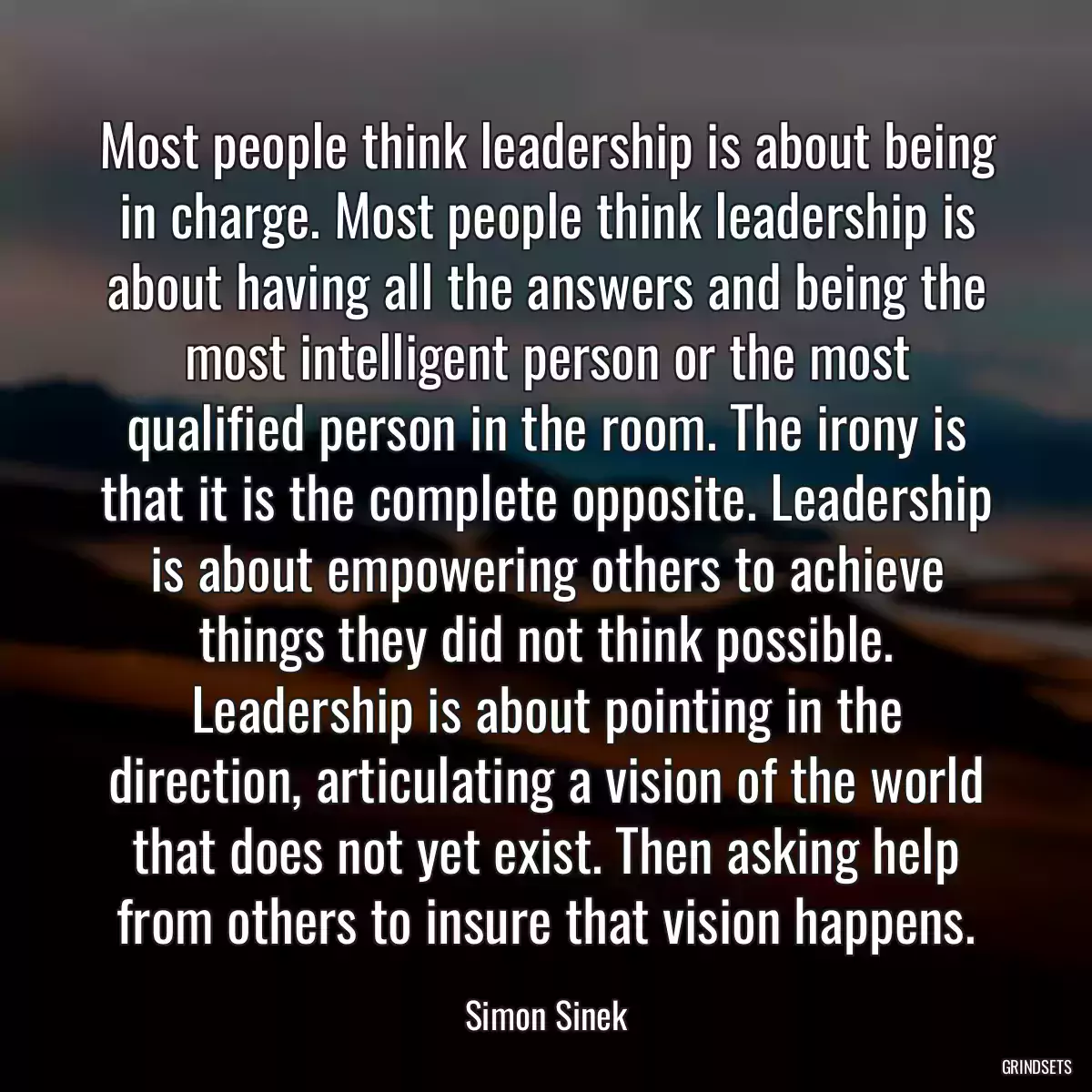 Most people think leadership is about being in charge. Most people think leadership is about having all the answers and being the most intelligent person or the most qualified person in the room. The irony is that it is the complete opposite. Leadership is about empowering others to achieve things they did not think possible. Leadership is about pointing in the direction, articulating a vision of the world that does not yet exist. Then asking help from others to insure that vision happens.