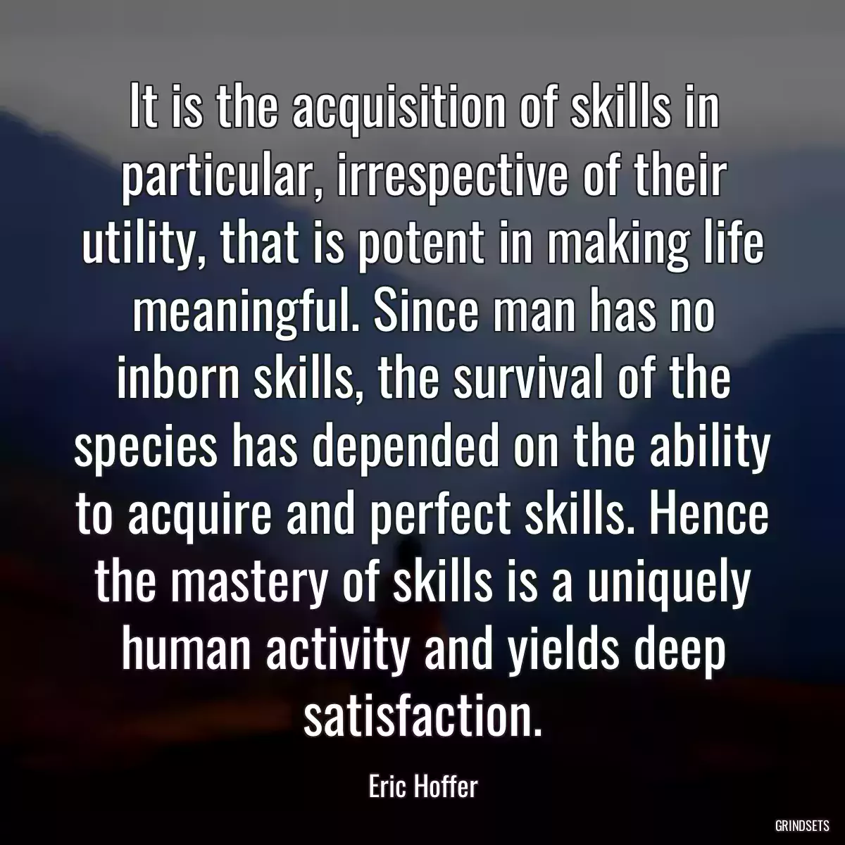 It is the acquisition of skills in particular, irrespective of their utility, that is potent in making life meaningful. Since man has no inborn skills, the survival of the species has depended on the ability to acquire and perfect skills. Hence the mastery of skills is a uniquely human activity and yields deep satisfaction.