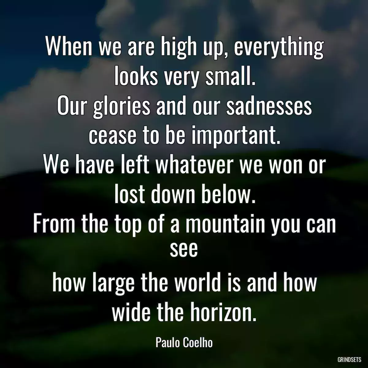 When we are high up, everything looks very small.
Our glories and our sadnesses cease to be important.
We have left whatever we won or lost down below.
From the top of a mountain you can see
how large the world is and how wide the horizon.