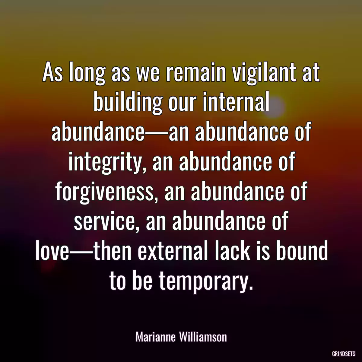 As long as we remain vigilant at building our internal abundance—an abundance of integrity, an abundance of forgiveness, an abundance of service, an abundance of love—then external lack is bound to be temporary.