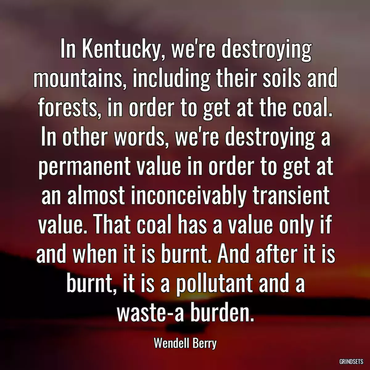 In Kentucky, we\'re destroying mountains, including their soils and forests, in order to get at the coal. In other words, we\'re destroying a permanent value in order to get at an almost inconceivably transient value. That coal has a value only if and when it is burnt. And after it is burnt, it is a pollutant and a waste-a burden.