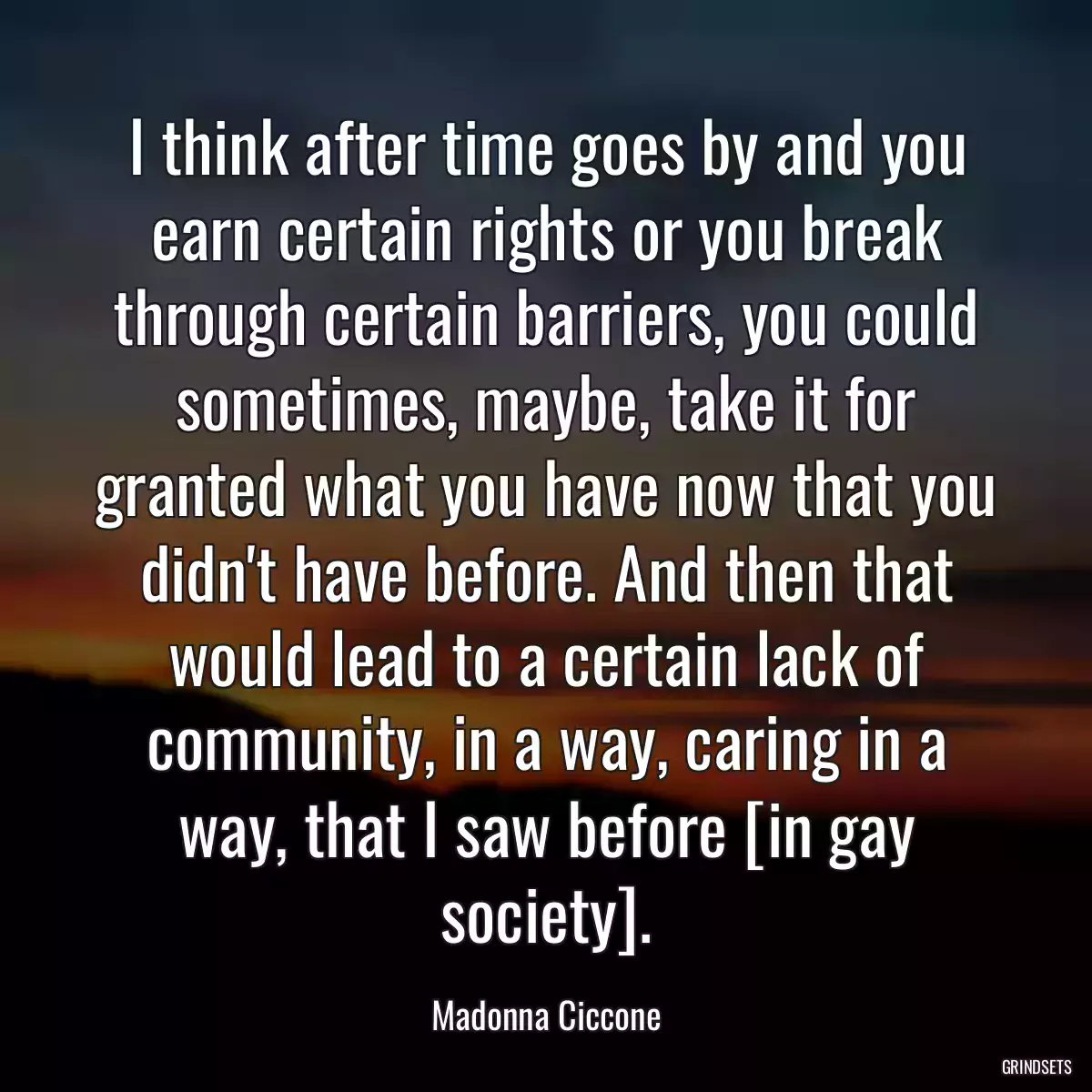 I think after time goes by and you earn certain rights or you break through certain barriers, you could sometimes, maybe, take it for granted what you have now that you didn\'t have before. And then that would lead to a certain lack of community, in a way, caring in a way, that I saw before [in gay society].