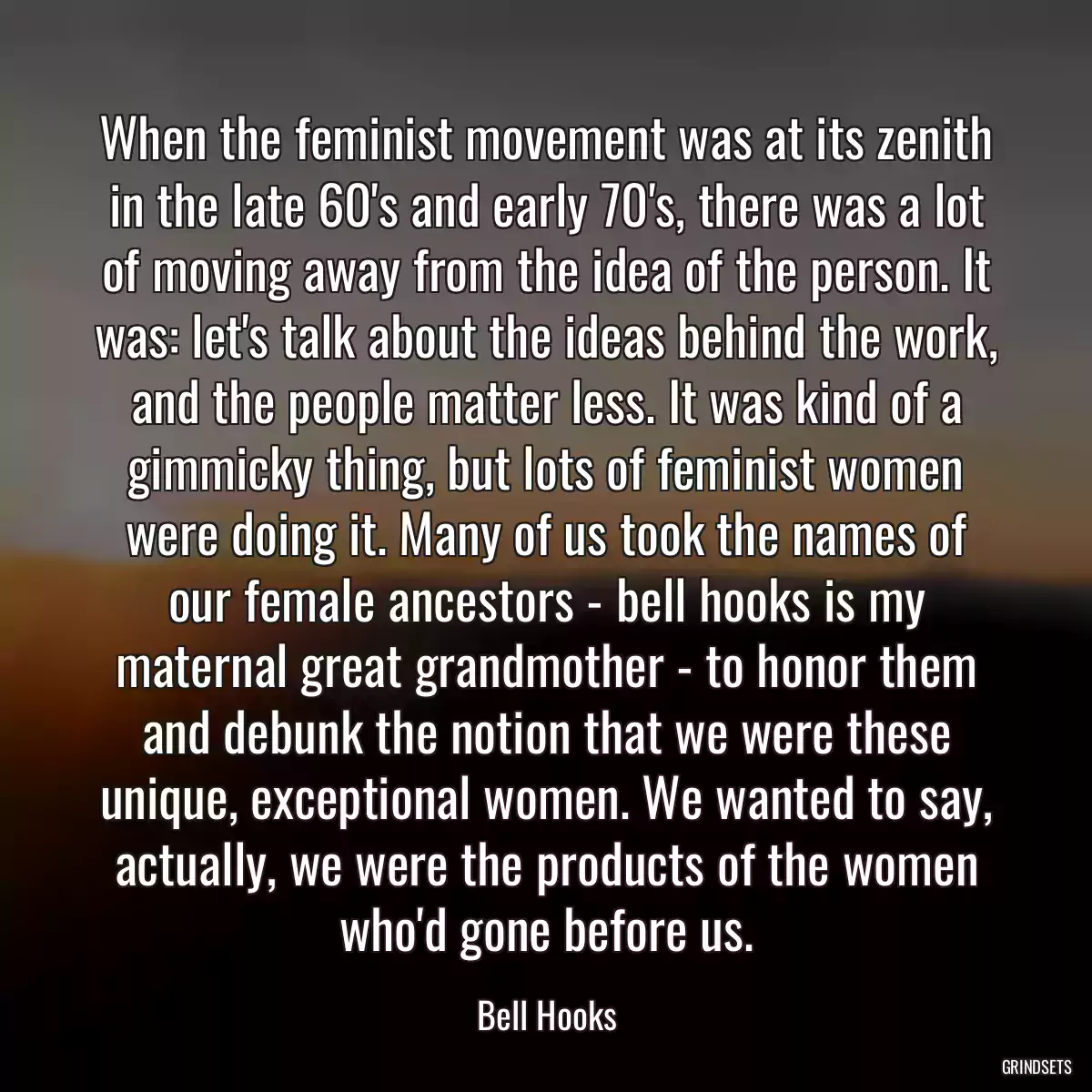 When the feminist movement was at its zenith in the late 60\'s and early 70\'s, there was a lot of moving away from the idea of the person. It was: let\'s talk about the ideas behind the work, and the people matter less. It was kind of a gimmicky thing, but lots of feminist women were doing it. Many of us took the names of our female ancestors - bell hooks is my maternal great grandmother - to honor them and debunk the notion that we were these unique, exceptional women. We wanted to say, actually, we were the products of the women who\'d gone before us.