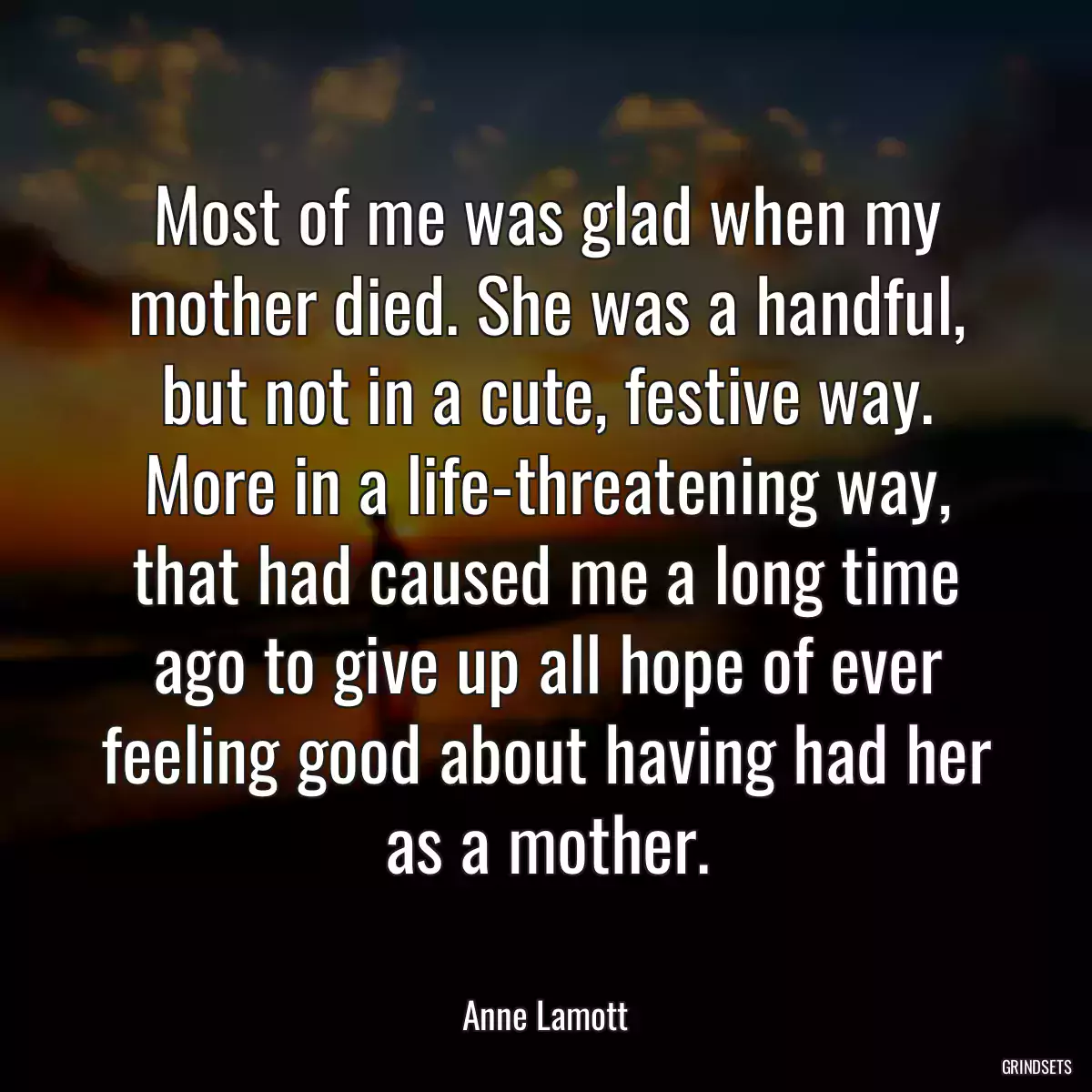 Most of me was glad when my mother died. She was a handful, but not in a cute, festive way. More in a life-threatening way, that had caused me a long time ago to give up all hope of ever feeling good about having had her as a mother.