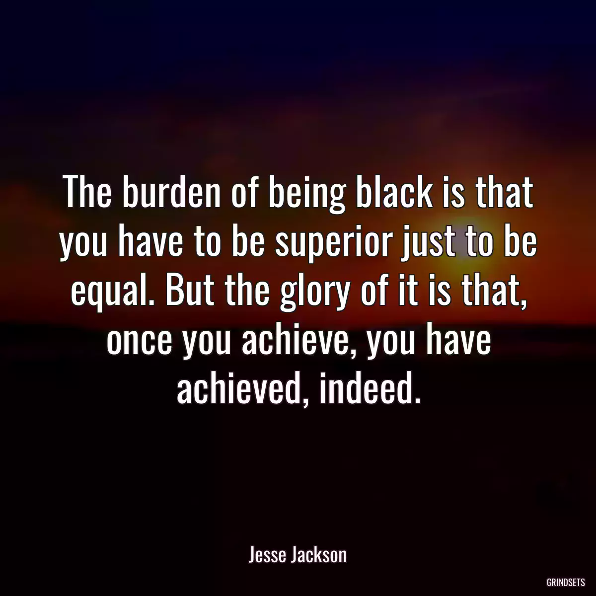 The burden of being black is that you have to be superior just to be equal. But the glory of it is that, once you achieve, you have achieved, indeed.