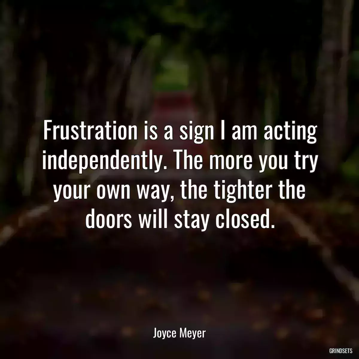 Frustration is a sign I am acting independently. The more you try your own way, the tighter the doors will stay closed.