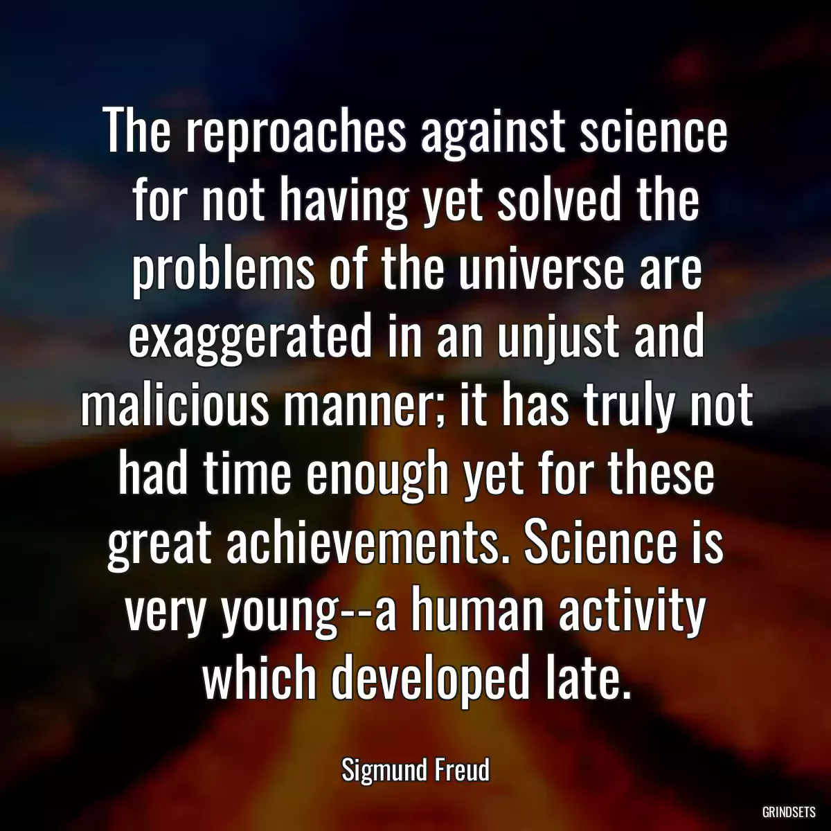 The reproaches against science for not having yet solved the problems of the universe are exaggerated in an unjust and malicious manner; it has truly not had time enough yet for these great achievements. Science is very young--a human activity which developed late.