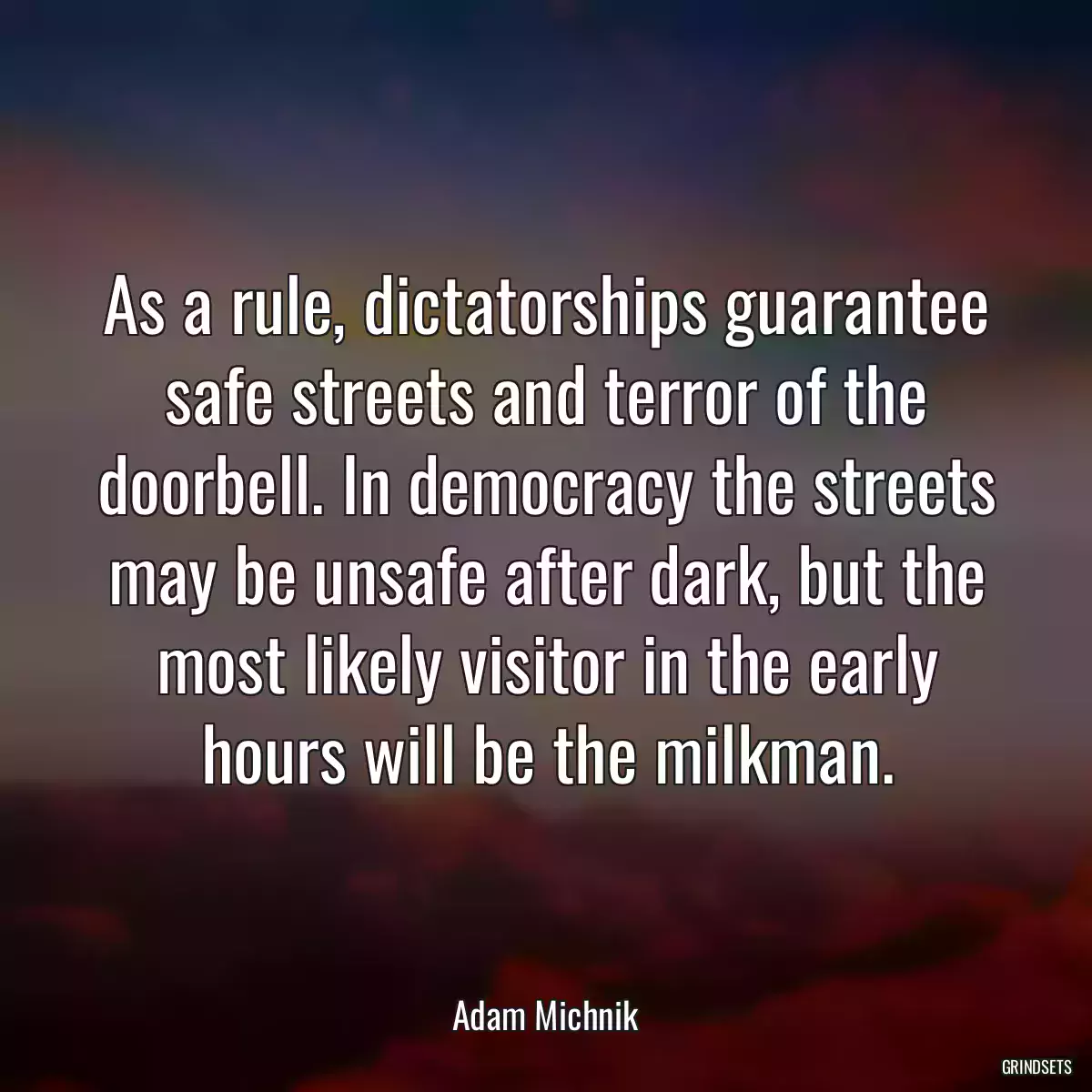 As a rule, dictatorships guarantee safe streets and terror of the doorbell. In democracy the streets may be unsafe after dark, but the most likely visitor in the early hours will be the milkman.