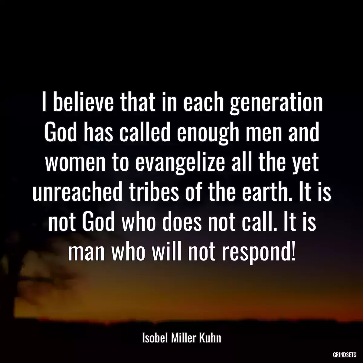 I believe that in each generation God has called enough men and women to evangelize all the yet unreached tribes of the earth. It is not God who does not call. It is man who will not respond!