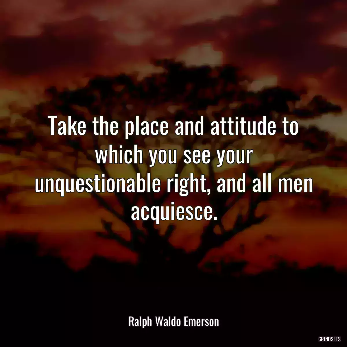 Take the place and attitude to which you see your unquestionable right, and all men acquiesce.