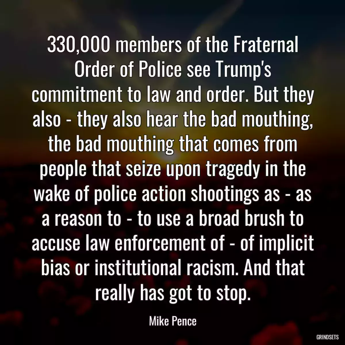 330,000 members of the Fraternal Order of Police see Trump\'s commitment to law and order. But they also - they also hear the bad mouthing, the bad mouthing that comes from people that seize upon tragedy in the wake of police action shootings as - as a reason to - to use a broad brush to accuse law enforcement of - of implicit bias or institutional racism. And that really has got to stop.