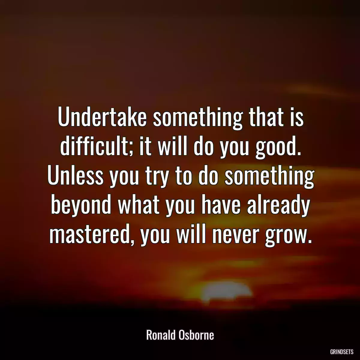 Undertake something that is difficult; it will do you good. Unless you try to do something beyond what you have already mastered, you will never grow.