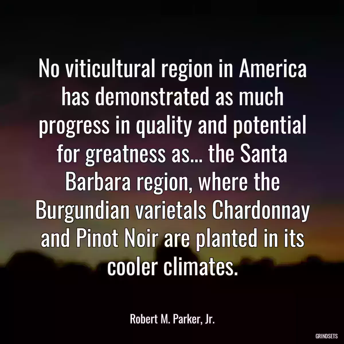 No viticultural region in America has demonstrated as much progress in quality and potential for greatness as... the Santa Barbara region, where the Burgundian varietals Chardonnay and Pinot Noir are planted in its cooler climates.