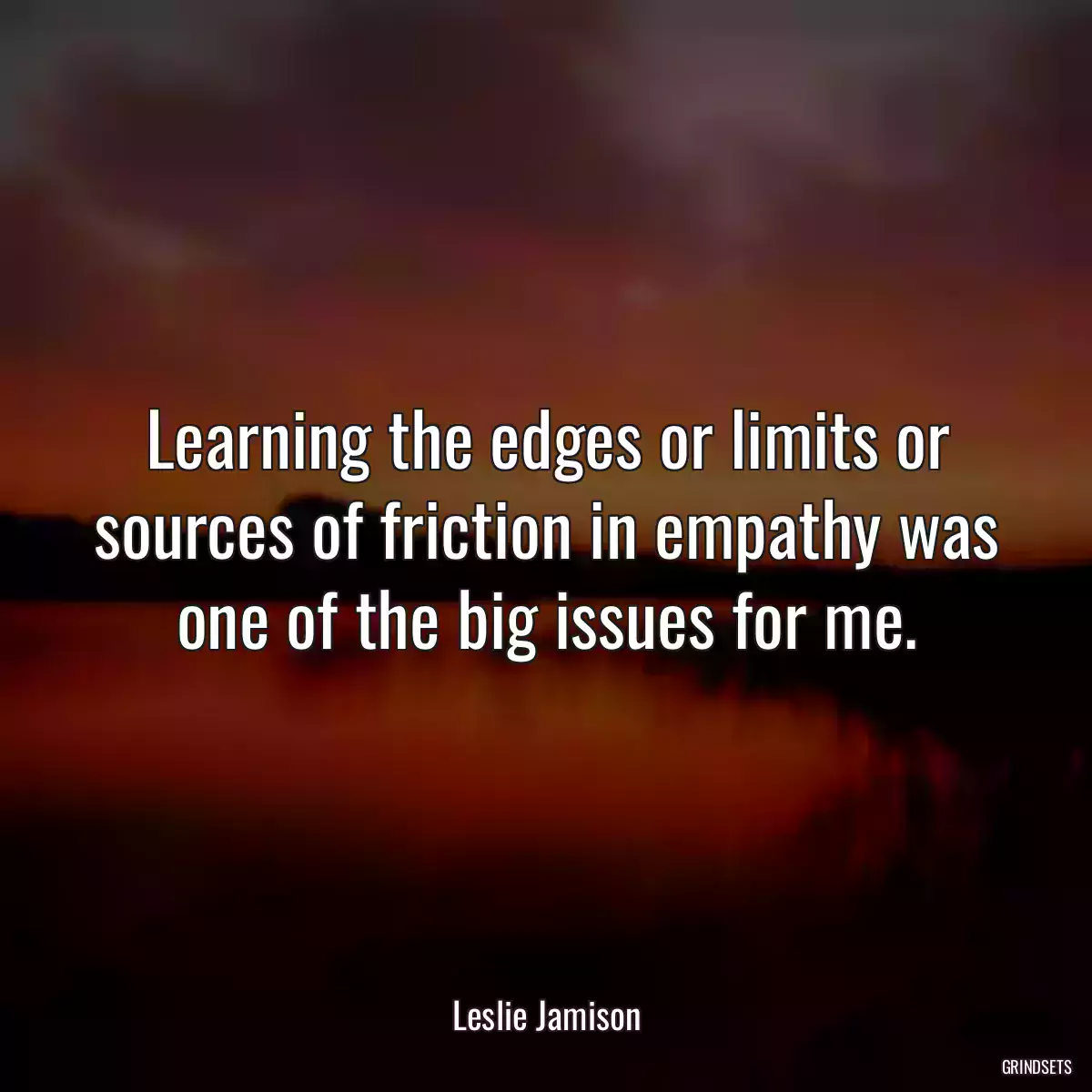 Learning the edges or limits or sources of friction in empathy was one of the big issues for me.