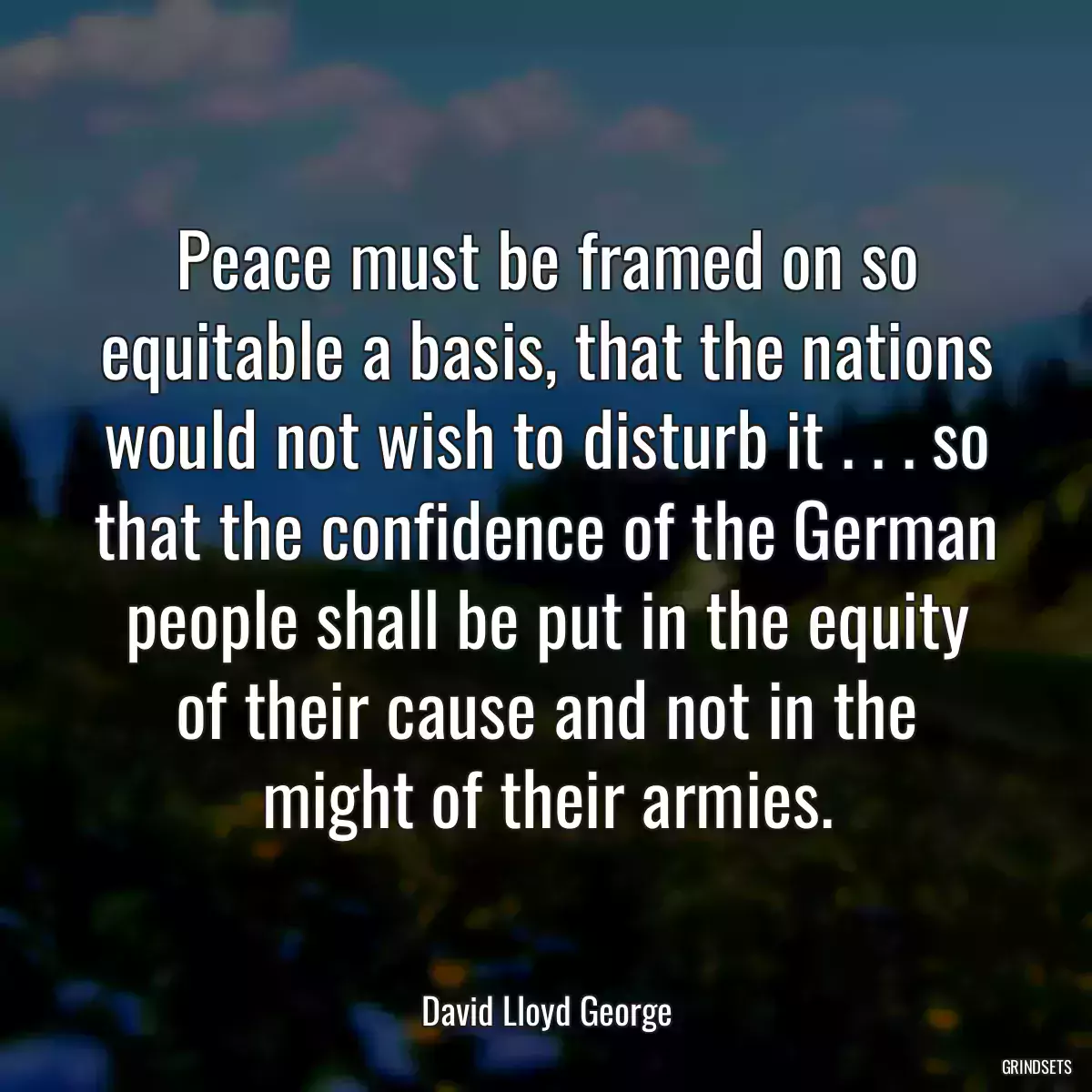 Peace must be framed on so equitable a basis, that the nations would not wish to disturb it . . . so that the confidence of the German people shall be put in the equity of their cause and not in the might of their armies.