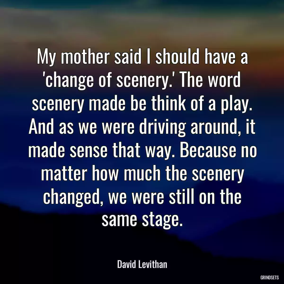 My mother said I should have a \'change of scenery.\' The word scenery made be think of a play. And as we were driving around, it made sense that way. Because no matter how much the scenery changed, we were still on the same stage.