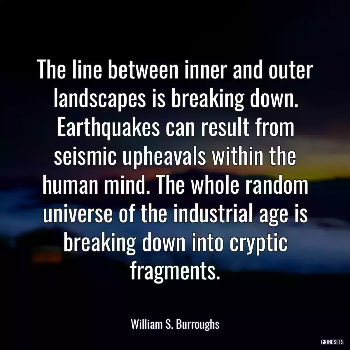 The line between inner and outer landscapes is breaking down. Earthquakes can result from seismic upheavals within the human mind. The whole random universe of the industrial age is breaking down into cryptic fragments.