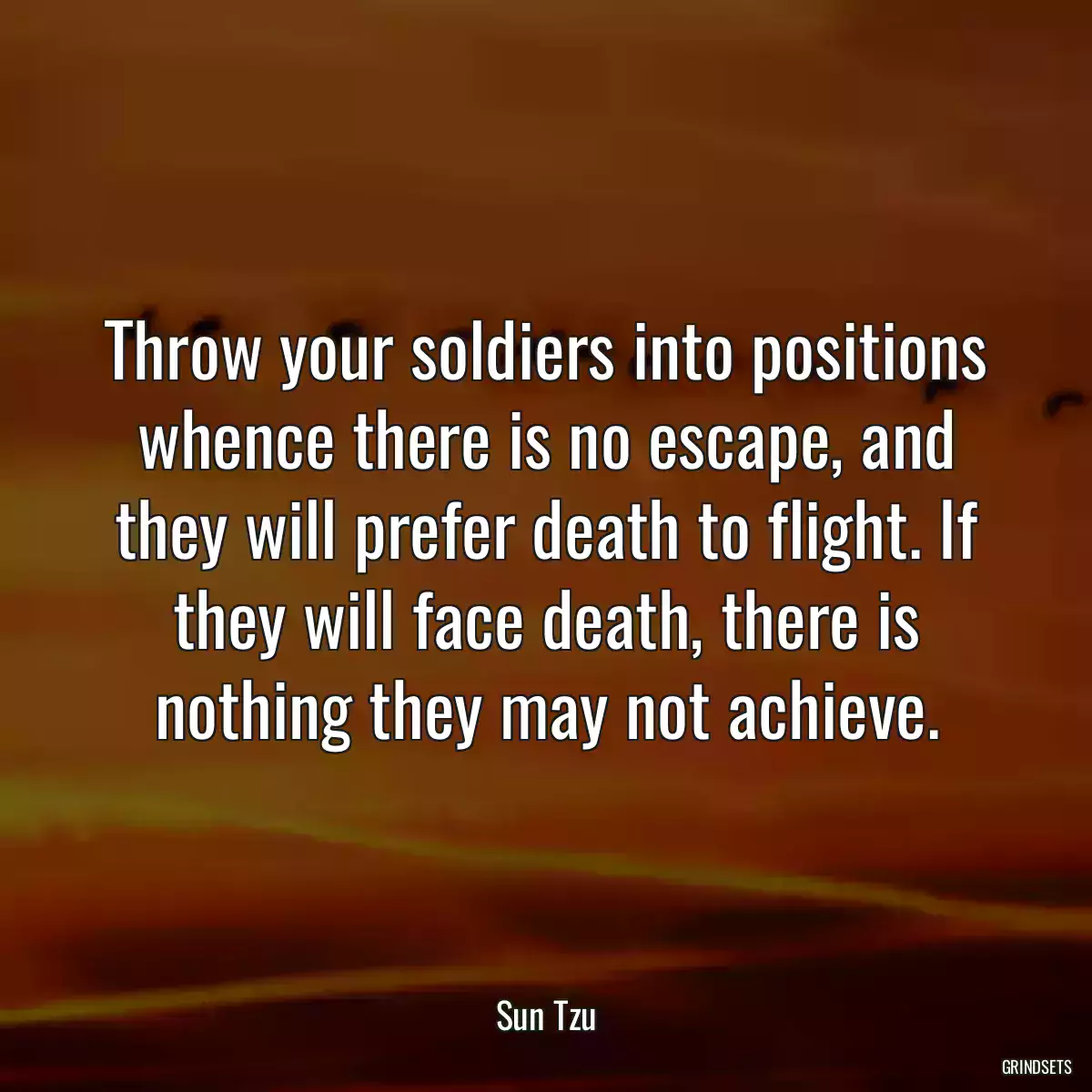 Throw your soldiers into positions whence there is no escape, and they will prefer death to flight. If they will face death, there is nothing they may not achieve.