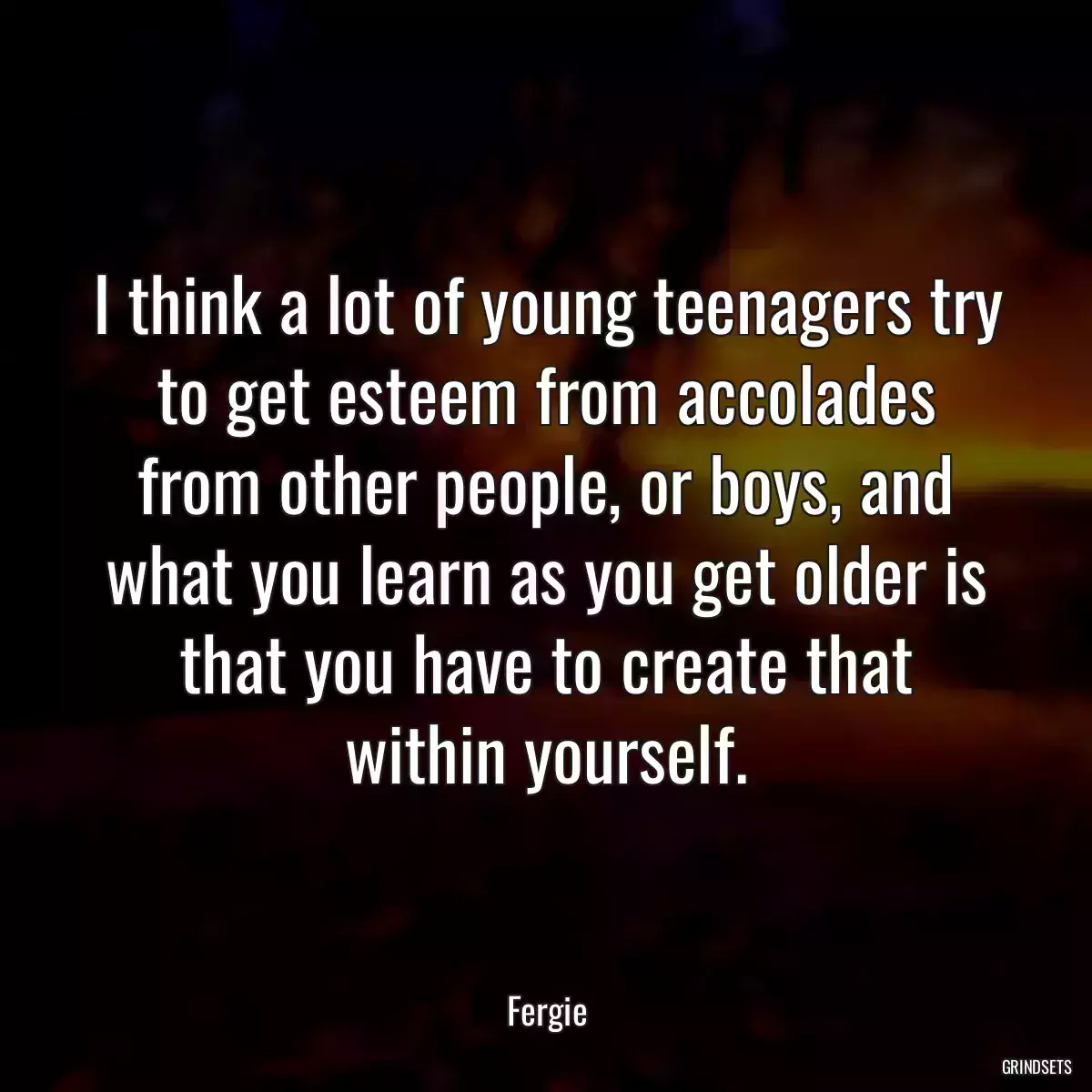 I think a lot of young teenagers try to get esteem from accolades from other people, or boys, and what you learn as you get older is that you have to create that within yourself.