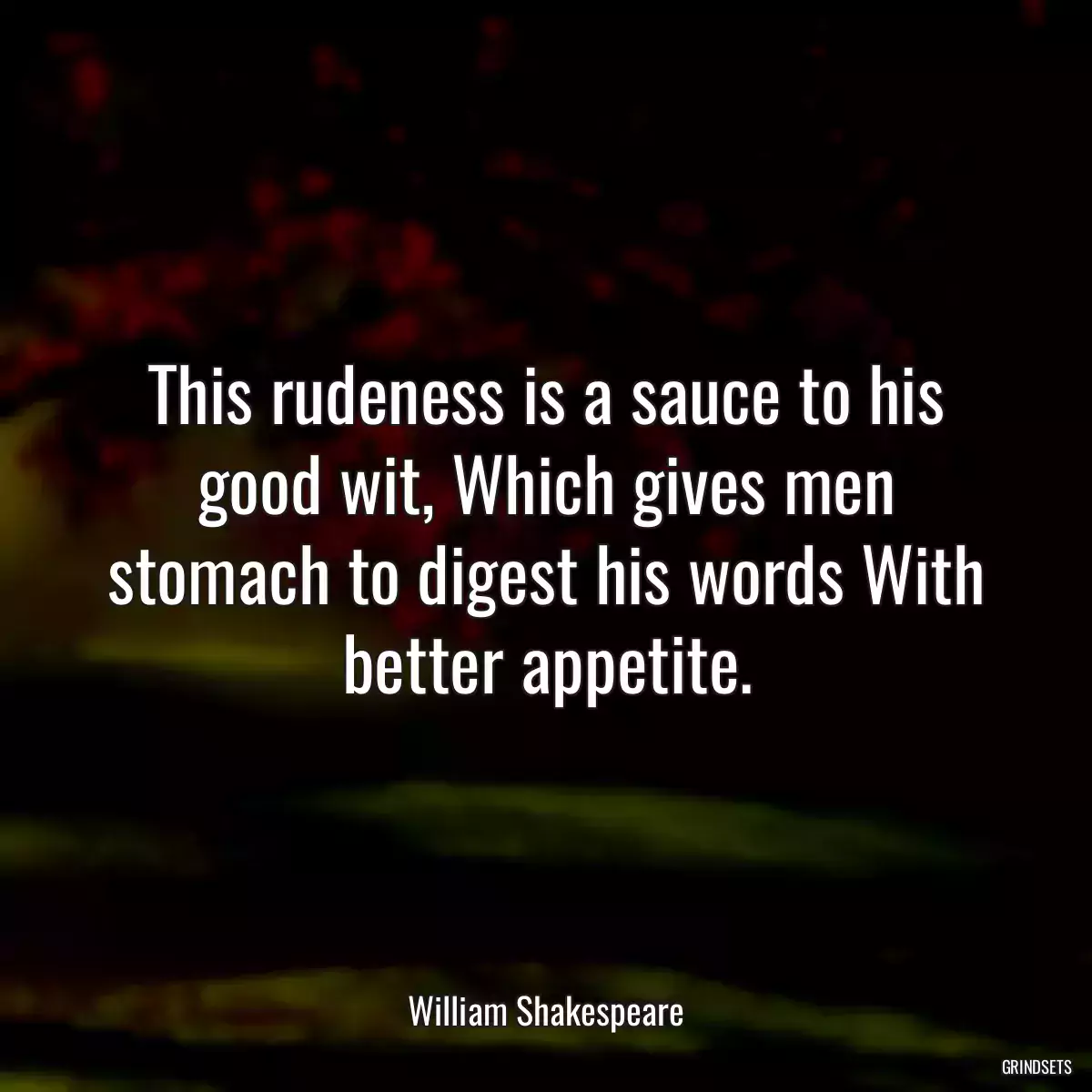 This rudeness is a sauce to his good wit, Which gives men stomach to digest his words With better appetite.