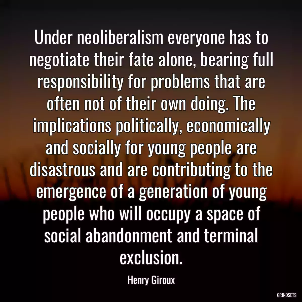 Under neoliberalism everyone has to negotiate their fate alone, bearing full responsibility for problems that are often not of their own doing. The implications politically, economically and socially for young people are disastrous and are contributing to the emergence of a generation of young people who will occupy a space of social abandonment and terminal exclusion.