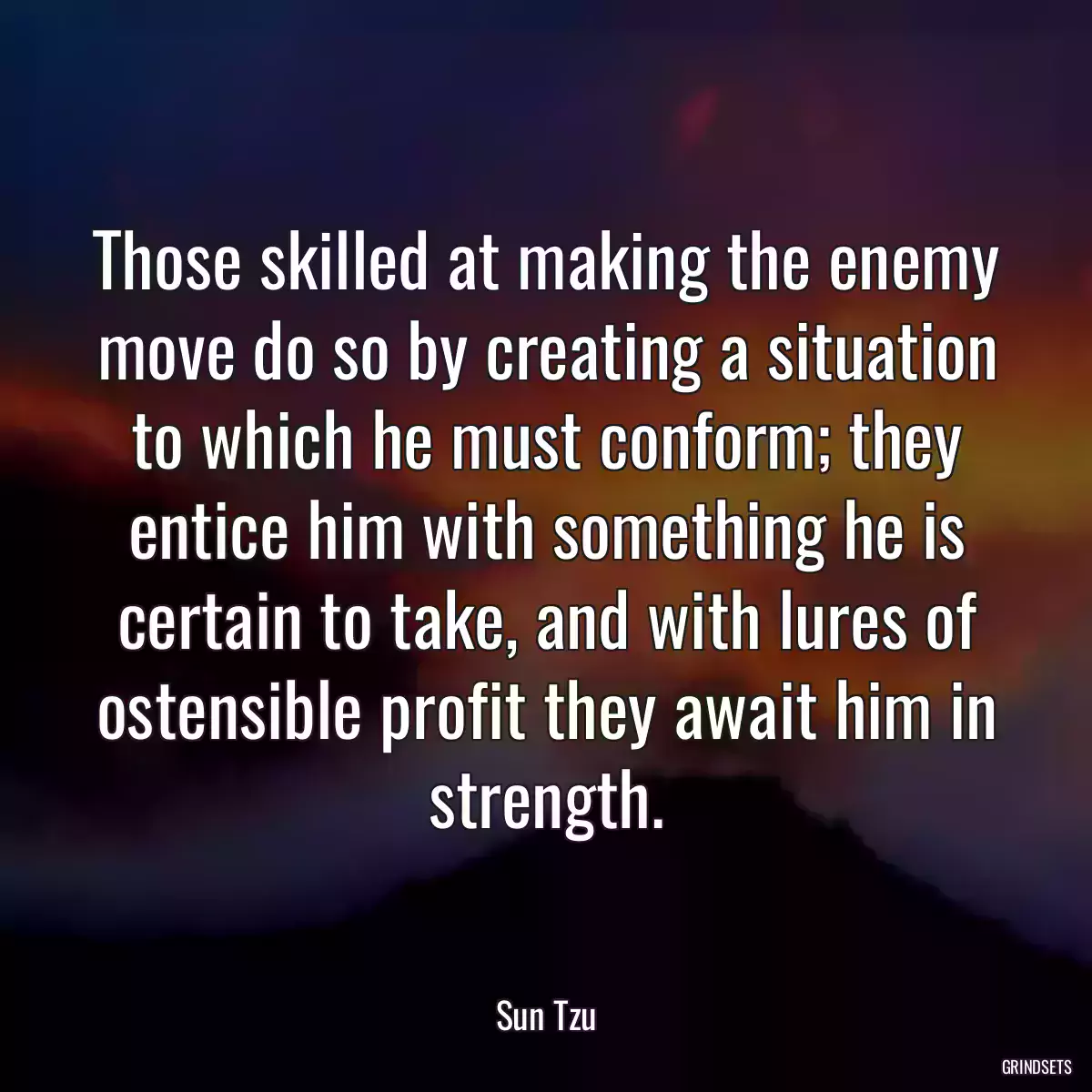 Those skilled at making the enemy move do so by creating a situation to which he must conform; they entice him with something he is certain to take, and with lures of ostensible profit they await him in strength.