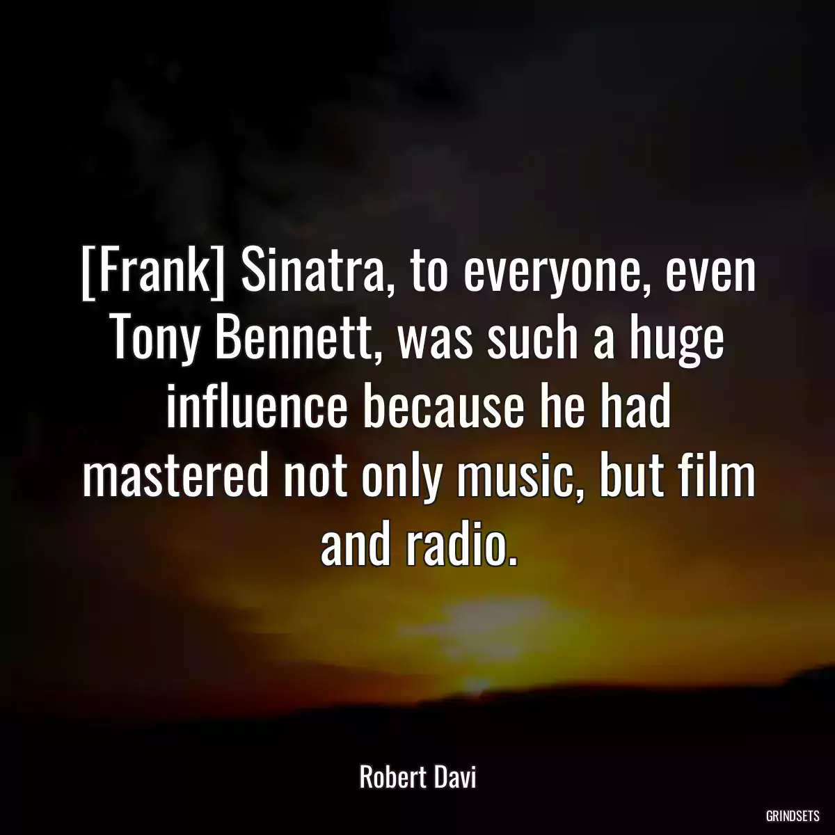 [Frank] Sinatra, to everyone, even Tony Bennett, was such a huge influence because he had mastered not only music, but film and radio.