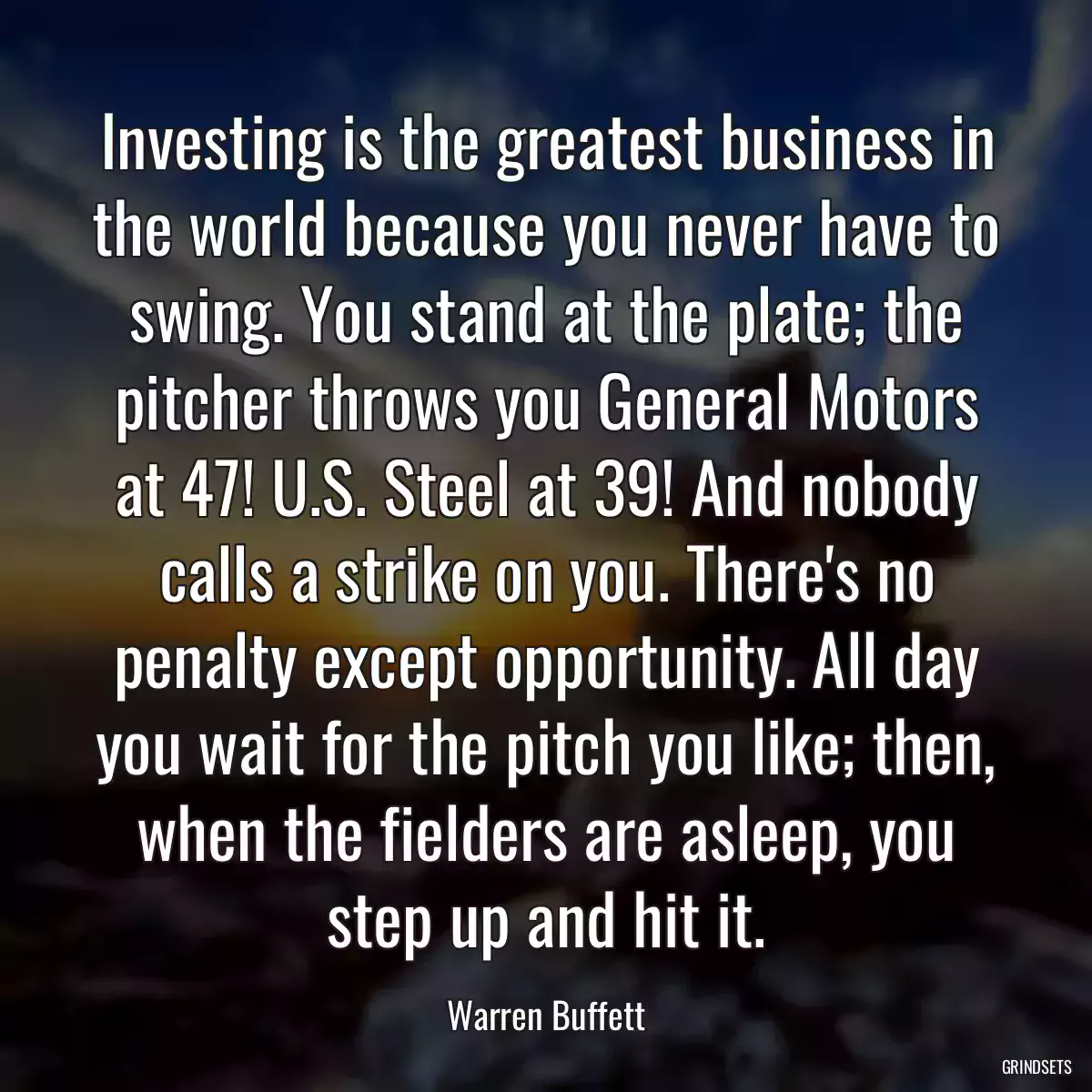 Investing is the greatest business in the world because you never have to swing. You stand at the plate; the pitcher throws you General Motors at 47! U.S. Steel at 39! And nobody calls a strike on you. There\'s no penalty except opportunity. All day you wait for the pitch you like; then, when the fielders are asleep, you step up and hit it.