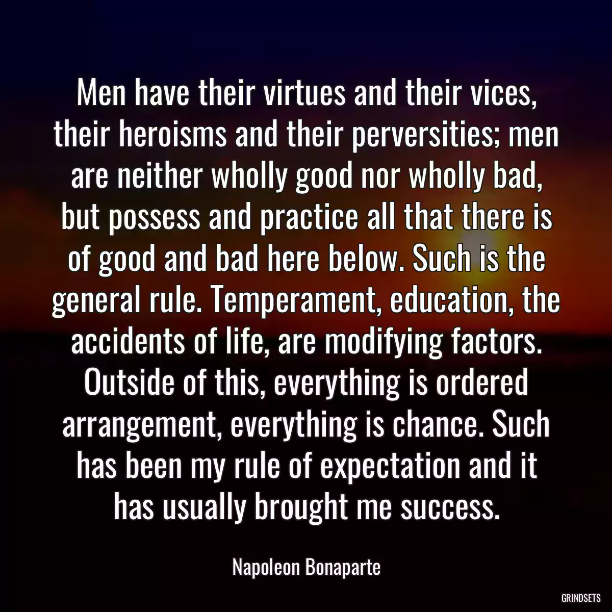 Men have their virtues and their vices, their heroisms and their perversities; men are neither wholly good nor wholly bad, but possess and practice all that there is of good and bad here below. Such is the general rule. Temperament, education, the accidents of life, are modifying factors. Outside of this, everything is ordered arrangement, everything is chance. Such has been my rule of expectation and it has usually brought me success.