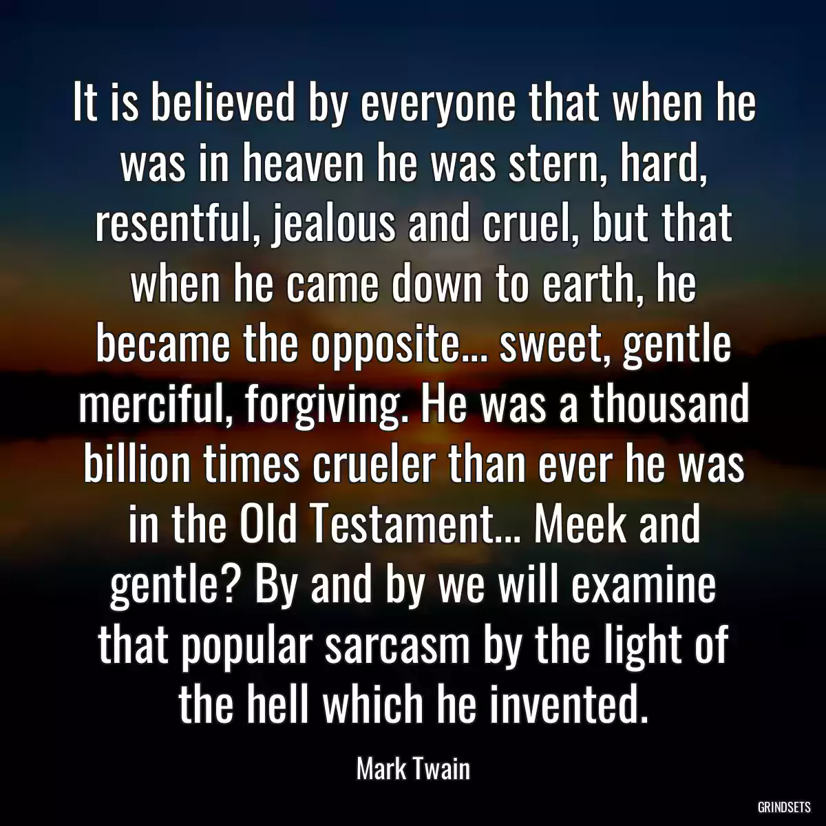 It is believed by everyone that when he was in heaven he was stern, hard, resentful, jealous and cruel, but that when he came down to earth, he became the opposite... sweet, gentle merciful, forgiving. He was a thousand billion times crueler than ever he was in the Old Testament... Meek and gentle? By and by we will examine that popular sarcasm by the light of the hell which he invented.