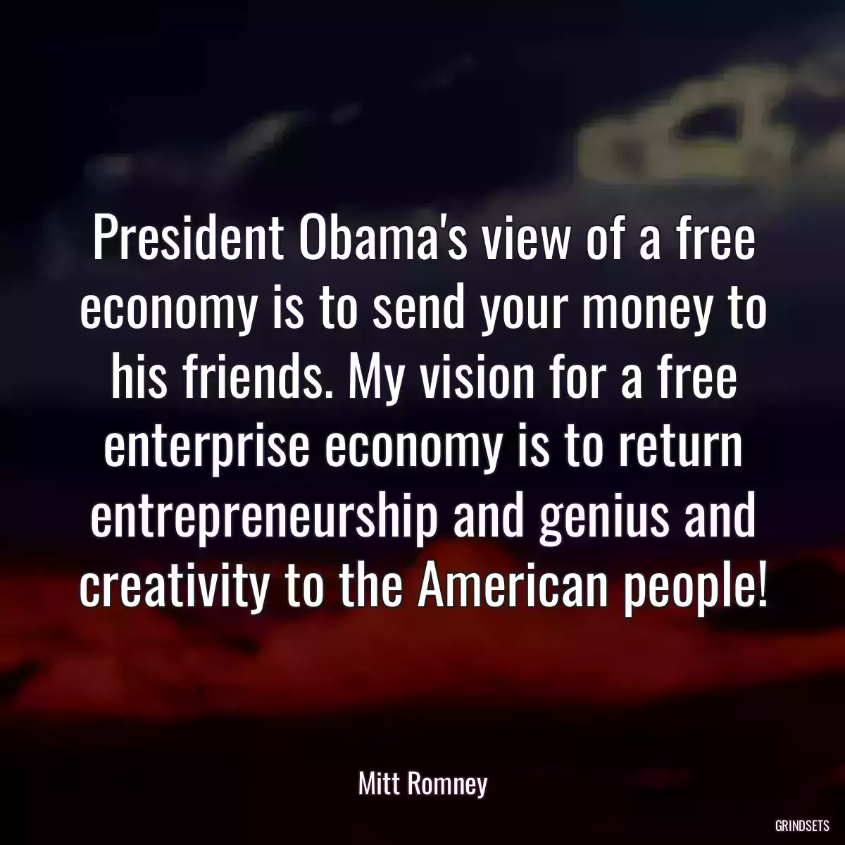 President Obama\'s view of a free economy is to send your money to his friends. My vision for a free enterprise economy is to return entrepreneurship and genius and creativity to the American people!