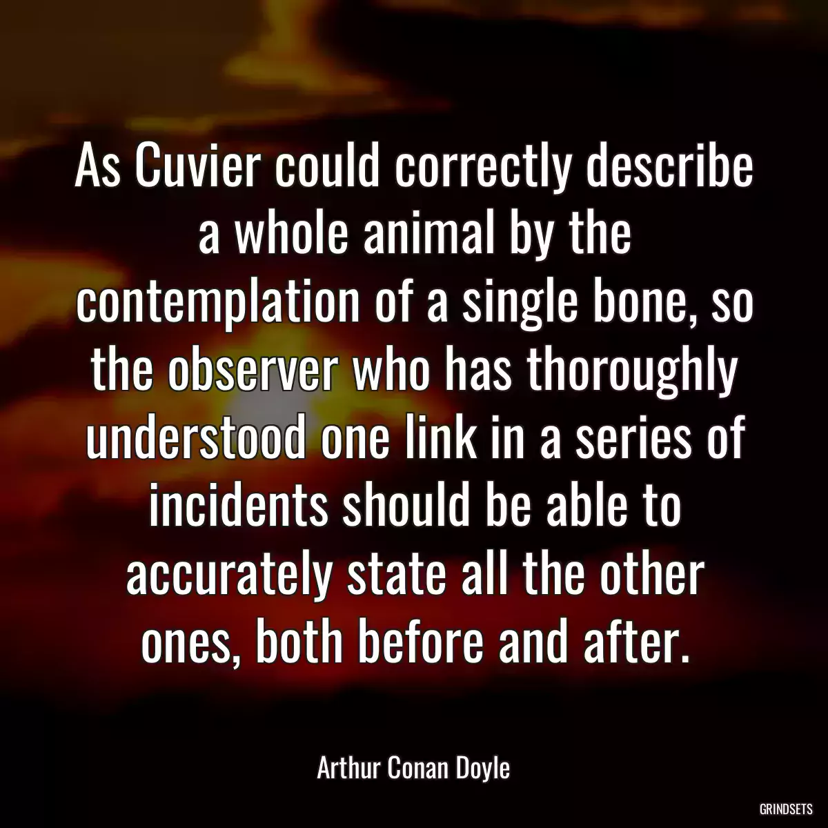 As Cuvier could correctly describe a whole animal by the contemplation of a single bone, so the observer who has thoroughly understood one link in a series of incidents should be able to accurately state all the other ones, both before and after.