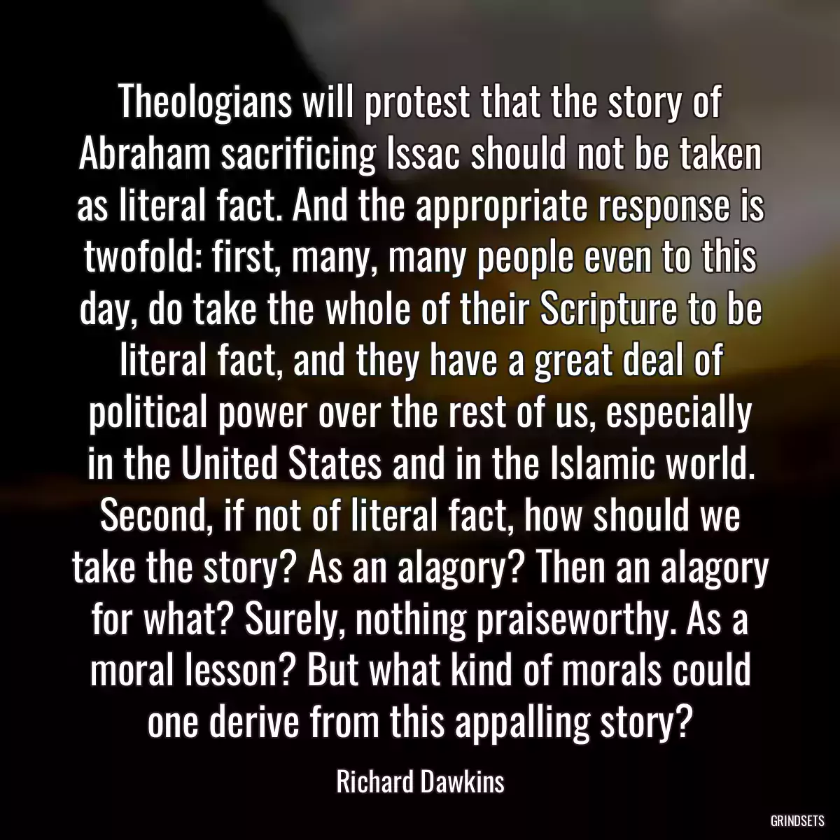 Theologians will protest that the story of Abraham sacrificing Issac should not be taken as literal fact. And the appropriate response is twofold: first, many, many people even to this day, do take the whole of their Scripture to be literal fact, and they have a great deal of political power over the rest of us, especially in the United States and in the Islamic world. Second, if not of literal fact, how should we take the story? As an alagory? Then an alagory for what? Surely, nothing praiseworthy. As a moral lesson? But what kind of morals could one derive from this appalling story?